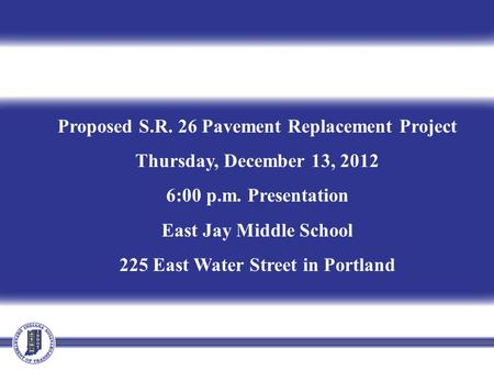 Proposed S.R. 26 Pavement Replacement Project Thursday, December 13, 2012 6:00 p.m. Presentation East Jay Middle School 225 East Water Street in Portland.