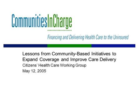 Lessons from Community-Based Initiatives to Expand Coverage and Improve Care Delivery Citizens’ Health Care Working Group May 12, 2005.