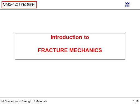 1 /18 M.Chrzanowski: Strength of Materials SM2-12: Fracture Introduction to FRACTURE MECHANICS.