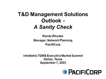 T&D Management Solutions Outlook - A Sanity Check Randy Rhodes Manager, Network Planning PacifiCorp InfoNetrix TDMS Executive Market Summit Dallas, Texas.