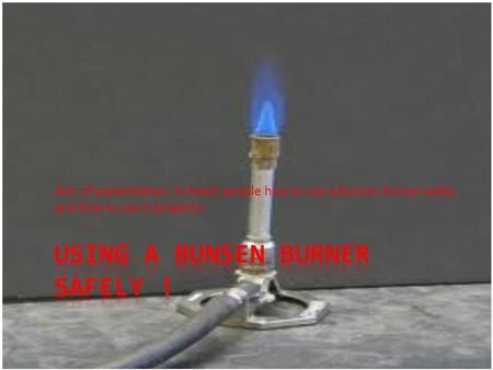 Aim of presentation: to teach people how to use a Bunsen burner safely and how to use it properly!