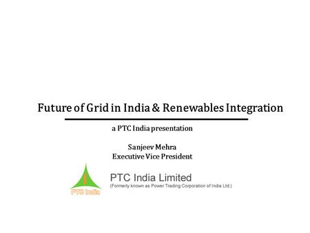 Future of Grid in India & Renewables Integration a PTC India presentation Sanjeev Mehra Executive Vice President.