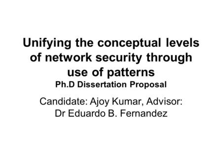 Unifying the conceptual levels of network security through use of patterns Ph.D Dissertation Proposal Candidate: Ajoy Kumar, Advisor: Dr Eduardo B. Fernandez.