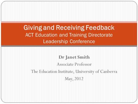 Dr Janet Smith Associate Professor The Education Institute, University of Canberra May, 2012 Giving and Receiving Feedback ACT Education and Training Directorate.