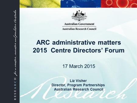 ARC administrative matters 2015 Centre Directors’ Forum 17 March 2015 Liz Visher Director, Program Partnerships Australian Research Council.
