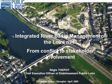 Régis THEPOT Chief Executive Officer of Etablissement Public Loire 3 rd Yangtze Forum – Shanghai – April 2009 Integrated River Basin Management of the.