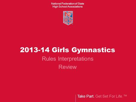 Take Part. Get Set For Life.™ National Federation of State High School Associations 2013-14 Girls Gymnastics Rules Interpretations Review.