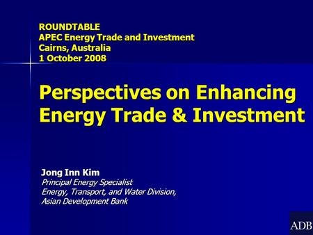 Jong Inn Kim Principal Energy Specialist Energy, Transport, and Water Division, Asian Development Bank ROUNDTABLE APEC Energy Trade and Investment Cairns,