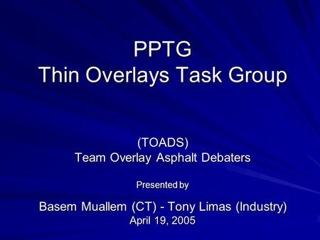 PPTG Thin Overlays Task Group (TOADS) Team Overlay Asphalt Debaters Presented by Basem Muallem (CT) - Tony Limas (Industry) April 19, 2005.