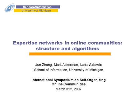 School of Information University of Michigan Expertise networks in online communities: structure and algorithms Jun Zhang, Mark Ackerman, Lada Adamic School.