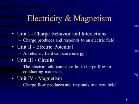 1 Electricity & Magnetism Unit I - Charge Behavior and Interactions –Charge produces and responds to an electric field Unit II - Electric Potential –An.