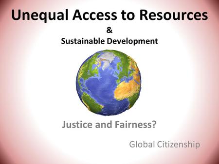 Unequal Access to Resources & Sustainable Development Justice and Fairness? Global Citizenship.