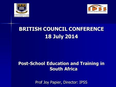 BRITISH COUNCIL CONFERENCE 18 July 2014 Post-School Education and Training in South Africa Prof Joy Papier, Director: IPSS.
