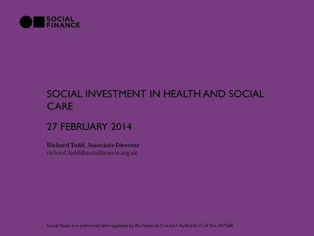 SOCIAL INVESTMENT IN HEALTH AND SOCIAL CARE Richard Todd, Associate Director Social Finance is authorised and regulated.