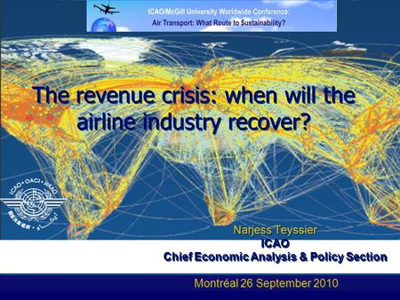 The revenue crisis: when will the airline industry recover? Narjess Teyssier ICAO n Chief Economic Analysis & Policy Section Montréal 26 September 2010.