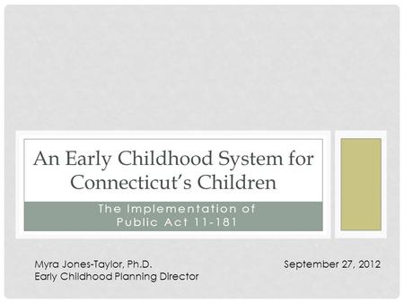The Implementation of Public Act 11-181 An Early Childhood System for Connecticut’s Children Myra Jones-Taylor, Ph.D. September 27, 2012 Early Childhood.