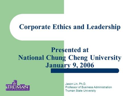 Corporate Ethics and Leadership Presented at National Chung Cheng University January 9, 2006 Jason Lin, Ph.D. Professor of Business Administration Truman.