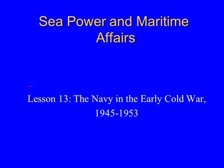 Sea Power and Maritime Affairs Lesson 13: The Navy in the Early Cold War, 1945-1953.