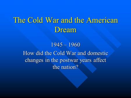 The Cold War and the American Dream 1945 – 1960 How did the Cold War and domestic changes in the postwar years affect the nation?