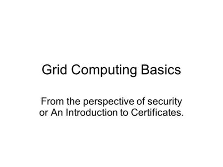 Grid Computing Basics From the perspective of security or An Introduction to Certificates.