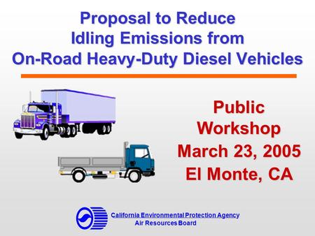 Proposal to Reduce Idling Emissions from On-Road Heavy-Duty Diesel Vehicles Public Workshop March 23, 2005 El Monte, CA California Environmental Protection.