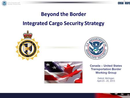 Beyond the Border Integrated Cargo Security Strategy Canada – United States Transportation Border Working Group Detroit, Michigan April 23 - 25, 2013.