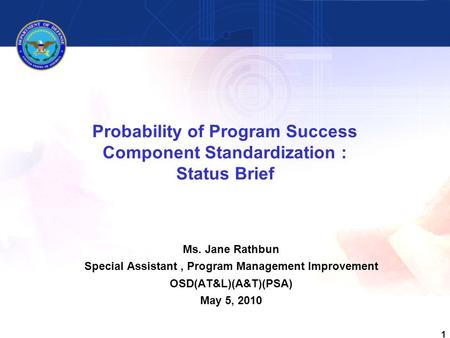 1 Probability of Program Success Component Standardization : Status Brief Ms. Jane Rathbun Special Assistant, Program Management Improvement OSD(AT&L)(A&T)(PSA)