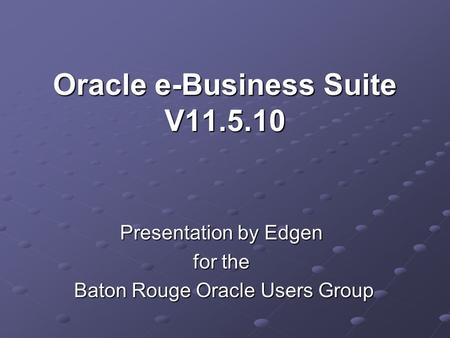 Oracle e-Business Suite V11.5.10 Presentation by Edgen for the Baton Rouge Oracle Users Group Baton Rouge Oracle Users Group.
