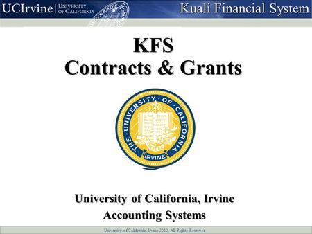 University of California, Irvine 2012. All Rights Reserved KFS Contracts & Grants University of California, Irvine Accounting Systems Kuali Financial System.