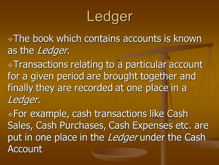 Ledger  The book which contains accounts is known as the Ledger.  Transactions relating to a particular account for a given period are brought together.