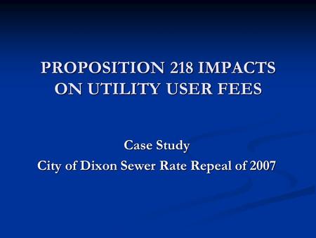 PROPOSITION 218 IMPACTS ON UTILITY USER FEES Case Study City of Dixon Sewer Rate Repeal of 2007.