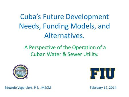 Cuba’s Future Development Needs, Funding Models, and Alternatives. A Perspective of the Operation of a Cuban Water & Sewer Utility. Eduardo Vega-Llort,