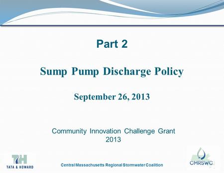 Central Massachusetts Regional Stormwater Coalition Part 2 Sump Pump Discharge Policy September 26, 2013 Community Innovation Challenge Grant 2013.