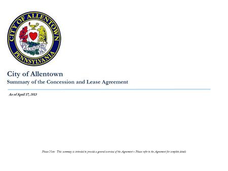 City of Allentown Summary of the Concession and Lease Agreement As of April 17, 2013 Please Note: This summary is intended to provide a general overview.