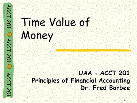 ACCT 201 ACCT 201 ACCT 201 1 Time Value of Money UAA – ACCT 201 Principles of Financial Accounting Dr. Fred Barbee.