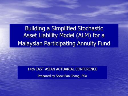 Building a Simplified Stochastic Asset Liability Model (ALM) for a Malaysian Participating Annuity Fund 14th EAST ASIAN ACTUARIAL CONFERENCE Prepared by.
