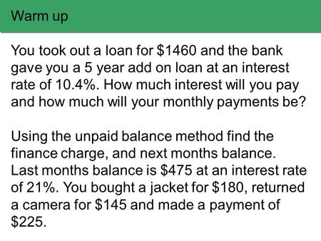 Warm up You took out a loan for $1460 and the bank gave you a 5 year add on loan at an interest rate of 10.4%. How much interest will you pay and how much.