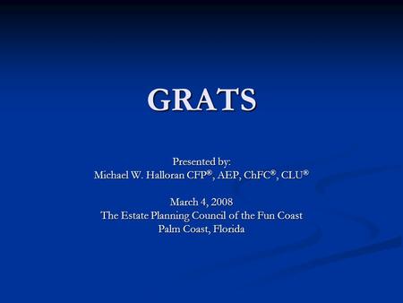 GRATS Presented by: Michael W. Halloran CFP ®, AEP, ChFC ®, CLU ® March 4, 2008 The Estate Planning Council of the Fun Coast Palm Coast, Florida.