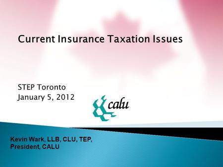 Current Insurance Taxation Issues STEP Toronto January 5, 2012 Kevin Wark, LLB, CLU, TEP, President, CALU.