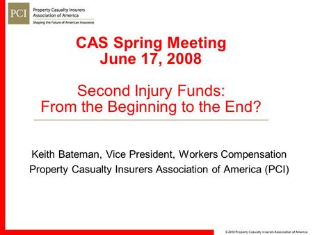 © 2008 Property Casualty Insurers Association of America CAS Spring Meeting June 17, 2008 Second Injury Funds: From the Beginning to the End? Keith Bateman,
