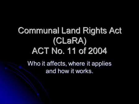 Communal Land Rights Act (CLaRA) ACT No. 11 of 2004 Who it affects, where it applies and how it works.
