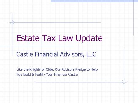 Estate Tax Law Update Castle Financial Advisors, LLC Like the Knights of Olde, Our Advisors Pledge to Help You Build & Fortify Your Financial Castle.