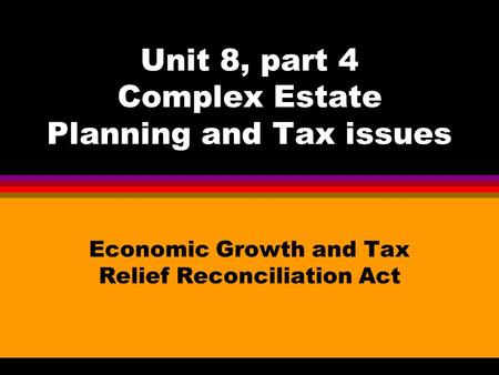 Unit 8, part 4 Complex Estate Planning and Tax issues Economic Growth and Tax Relief Reconciliation Act.