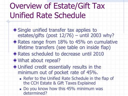 Overview of Estate/Gift Tax Unified Rate Schedule Single unified transfer tax applies to estates/gifts (post 12/76) – until 2003 why? Rates range from.