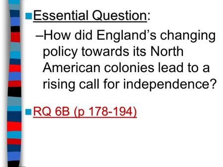 Essential Question: How did England’s changing policy towards its North American colonies lead to a rising call for independence? RQ 6B (p 178-194) Lesson.