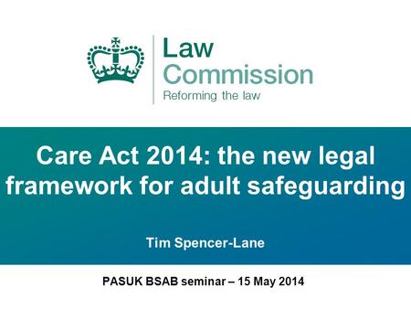 Care Act 2014: the new legal framework for adult safeguarding Tim Spencer-Lane PASUK BSAB seminar – 15 May 2014.