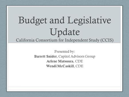 Budget and Legislative Update California Consortium for Independent Study (CCIS) Presented by: Barrett Snider, Capitol Advisors Group Arlene Matsuura,