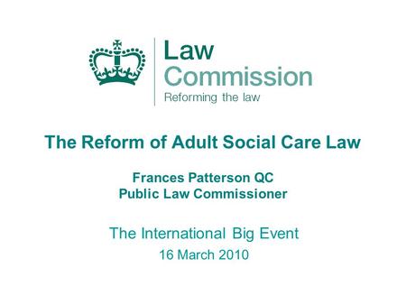 The Reform of Adult Social Care Law Frances Patterson QC Public Law Commissioner The International Big Event 16 March 2010.