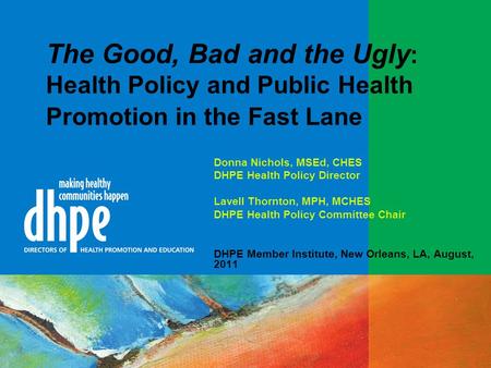 The Good, Bad and the Ugly : Health Policy and Public Health Promotion in the Fast Lane Donna Nichols, MSEd, CHES DHPE Health Policy Director Lavell Thornton,