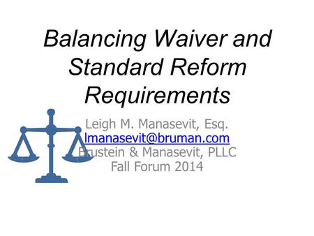 Balancing Waiver and Standard Reform Requirements Leigh M. Manasevit, Esq. Brustein & Manasevit, PLLC Fall Forum 2014.
